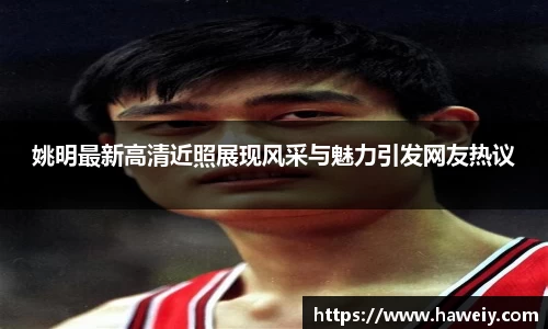 姚明最新高清近照展现风采与魅力引发网友热议